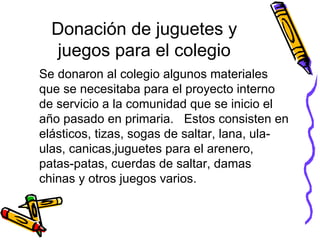 Donación de juguetes y juegos para el colegio Se donaron al colegio algunos materiales que se necesitaba para el proyecto interno de servicio a la comunidad que se inicio el año pasado en primaria.  Estos consisten en elásticos, tizas, sogas de saltar, lana, ula-ulas, canicas,juguetes para el arenero, patas-patas, cuerdas de saltar, damas chinas y otros juegos varios. 