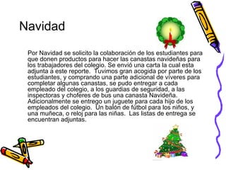 Navidad Por Navidad se solicito la colaboración de los estudiantes para que donen productos para hacer las canastas navideñas para los trabajadores del colegio. Se envió una carta la cual esta adjunta a este reporte.  Tuvimos gran acogida por parte de los estudiantes, y comprando una parte adicional de víveres para completar algunas canastas, se pudo entregar a cada empleado del colegio, a los guardias de seguridad, a las inspectoras y choferes de bus una canasta Navideña.  Adicionalmente se entrego un juguete para cada hijo de los empleados del colegio.  Un balón de fútbol para los niños, y una muñeca, o reloj para las niñas.  Las listas de entrega se encuentran adjuntas. 