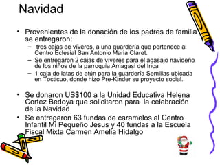 Navidad Provenientes de la donación de los padres de familia se entregaron: tres cajas de víveres, a una guardería que pertenece al Centro Eclesial San Antonio Maria Claret.  Se entregaron 2 cajas de víveres para el agasajo navideño de los niños de la parroquia Amagasi del Inca 1 caja de latas de atún para la guardería Semillas ubicada en Tocticuo, donde hizo Pre-Kinder su proyecto social. Se donaron US$100 a la Unidad Educativa Helena Cortez Bedoya que solicitaron para  la celebración de la Navidad Se entregaron 63 fundas de caramelos al Centro Infantil Mi Pequeño Jesus y 40 fundas a la Escuela Fiscal Mixta Carmen Amelia Hidalgo  
