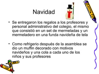 Navidad Se entregaron los regalos a los profesores y personal administrativo del colegio, el mismo que consistió en un set de mermeladas y un mermeladero en una funda navideña de tela Como refrigerio después de la asamblea se dio un muffin decorado con motivos navideños y una cola a cada uno de los niños y sus profesores 