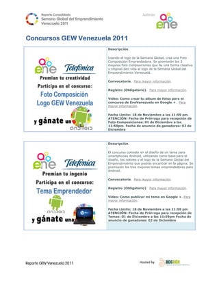 Reporte Conso
                    olidado                                       A
                                                                  Anfitrión
        Semana Gloobal del Emp
                             prendimiento
                                        o
        Venezuela 2011
                  2

 
Conc
   cursos GEW Venezue 201
              V     ela 11
                                            Descripc ión.

                                            Usando el logo de la Se
                                                      l             emana Global, crea una Fotto
                                            Composic ción Emprende  edora. Se prem
                                                                                 miarán las 3
                                            mejores ffoto composici iones que de una forma creeativa
                                            y original den vida al lo
                                                                    ogo de la Sem
                                                                                mana Global deel
                                            Emprendi miento Venez   zuela.

                                            Convocat
                                                   toria. Para m
                                                               mayor informa
                                                                           ación.

                                            Registro (Obligatorio
                                                                o). Para may información.
                                                                           yor

                                            Video: Coomo crear tu album de fo
                                                                u           otos para el
                                            concurso de EneVene
                                                    o           ezuela en Go
                                                                           oogle +. Para a
                                            mayor inf
                                                    formación.

                                            Fecha Lim
                                                    mite: 18 de N
                                                                Noviembre a las 11:59 p
                                                                                      pm.
                                            ATENCIÓÓN: Fecha de Prórroga pa
                                                               e           ara recepción de
                                            Foto Com
                                                   mposiciones: 01 de Diciembre a las
                                                                :
                                            11:59pm Fecha de a
                                                   m.          anuncio de ganadores: 02 de
                                            Diciembrre



                                            Descripc ión.

                                            El concurs consiste en el diseño de un tema para
                                                      so          n                         a
                                            smartpho nes Android, utilizando com base para el
                                                                                mo
                                            diseño, lo colores y el logo de la Se
                                                     os                         emana Global del
                                            Emprendi miento que po odrás encontr en la págin Se
                                                                                rar         na.
                                            premiarán los tres mejores temas em
                                                      n                         mprendedores para
                                                                                            s
                                            Android.

                                            Convocat
                                                   toria. Para m
                                                               mayor informa
                                                                           ación.

                                            Registro (Obligatorio
                                                                o). Para may información.
                                                                           yor

                                            Video: Coomo publicar mi tema en Google +. P
                                                                           n           Para
                                            mayor inf
                                                    formación.

                                            Fecha Lim
                                                    mite: 18 de N
                                                                Noviembre a las 11:59 ppm
                                            ATENCIÓÓN: Fecha de Prórroga pa
                                                               e            ara recepción de
                                            Temas: 0 de Diciem
                                                    01         mbre a las 11
                                                                           1:59pm Fecha de
                                                                                        a
                                            anuncio de ganadore 02 de Dic
                                                               es:         ciembre




Reporte GEW Venezuela 2011
        G                                                       Ho
                                                                 osted by 
 
 