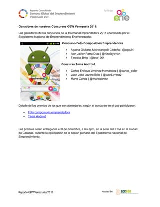 Reporte Conso
                      olidado                                     A
                                                                  Anfitrión
          Semana Gloobal del Emp
                               prendimiento
                                          o
          Venezuela 2011
                    2

 
Ganador de nues
      res     stros Concu
                        ursos GEW Venezuela 2011:

Los ganaadores de los concursos de la #Sem
                              s          manaEmpren
                                                  ndedora 2011 coordinad por el
                                                                       da
Ecosistema Naciona de Empren
                   al         ndimiento En
                                         neVenezuela
                                                   a:

                                 Concurso Foto Com
                                        o        mposición Emprendedo
                                                                    ora

                                        Agaatha Giulian Michelang
                                                        na          gelli Cedeño | @agui24
                                                                               o
                                        Ivan Javier Par Díaz | @
                                                          rra     @nikolayevichh
                                        Terresita Brito | @tete1964

                                Concurso Tema And roid
                                       o

                                        Carlos Enrique Jimenez He
                                                      e           ernandez | @
                                                                             @carlos_pol
                                                                                       lar
                                        Jua José Love Brito | @
                                           an          era      @juanLovera a2
                                        Ma Cortez | @mariocort
                                           ario                  tez




Detalle de los premio de los que son acreedores, segú n el concurs en el que participaron
        d           os                                           so                     n:

        Foto composición emprendedora
        Tema Android
         T          d



       mios serán entregados el 8 de diciem
Los prem                      e                       3pm, en la sede del IESA en la ciudad
                                          mbre, a las 3                      A
de Carac
       cas, durante la celebraci de la ses
                               ión        sión plenaria del Ecosist
                                                      a           tema Nacion de
                                                                             nal
Emprenddimiento.

  




Reporte GEW Venezuela 2011
        G                                                        Ho
                                                                  osted by 
 
 