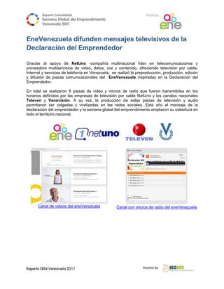 Reporte Conso
                     olidado                                        A
                                                                    Anfitrión
         Semana Gloobal del Emp
                              prendimiento
                                         o
         Venezuela 2011
                   2

 
EneV
   Venezue difu
          ela unden mensaj tele
                      m     jes evisivos de la
                                       s
Decla
    aración del Em
          n      mprend
                      dedor
 
Gracias al apoyo de NetUno -compañía multinac
                                  o                      cional líder en teleco omunicaciones y
proveedo multiser
         ora         rvicios de viideo, datos, voz y cont tenido, ofreciendo telev
                                                                                 visión por c
                                                                                            cable,
Internet y servicios de telefonía en Venezue
                     d                       ela, se realiz la prepro
                                                          zó         oducción, pro
                                                                                 oducción, ed
                                                                                            dición
y difusión de piezas comunicac
                     s           cionales del EneVene zuela inspir    radas en la Declaración del
Emprend dedor.

En total se realizaro 6 piezas de video y micros de radio que fueron tran
                      on         s                      e        e           nsmitidas en los
horarios definidos po las empresas de tele
                       or                   evisión por cable NetUno y los canales nacionales
Televen y Venevis     sión. A su vez, la prroducción d e estas pieezas de televisión y aaudio
permitierron ser colg gadas y viralizadas en las redes sociales. E
                                           n                      Este año el mensaje d la
                                                                             l          de
declaración del empr  rendedor y la semana global del em
                                                       mprendimient ampliaron su cobertura en
                                                                  to         n
todo el te
         erritorio nacional.
 




                                                                                      
                                                 




       anal de video del eneVenezuela
      Ca           os                               Cana con micros de radio de eneVenez
                                                       al         s           el       zuela
 

 

 




Reporte GEW Venezuela 2011
        G                                                         Ho
                                                                   osted by 
 
 