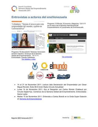 Reporte Conso
                     olidado                                           A
                                                                       Anfitrión
         Semana Gloobal del Emp
                              prendimiento
                                         o
         Venezuela 2011
                   2

 
Entre
    evistas a actores del eneVe
                        l     enezue
                                   ela

                                                  Programa El Mundo, Economía y Ne  egocios. 13/1
                                                                                                11/11
                                                  en el marc de la Sema Internacio
                                                           co          ana          onal del
                                                  Emprendimmiento al Coo            EneVenezuela.
                                                                       ordinador de E




Programa “Al descubie
         a           erto” Noticiero Venevisión
                                   o
emisión matutina. Arranque de la Se
        m                          emana
Global de Emprendimiento. 15-11-
        el                         -11.
Entrevista
         ada: Claudia Valladares.
                      V                                              Ver entrevista
              Ver deta
                     alles y video




 

       14 al 21 de Noviembre 2011: Lect   tura dela Deeclaración d Emprend
                                                                  del        dedor por C
                                                                                       César
        Miguel Rondó Éxito 99. Unión Radio Circuito Actualidad
        M             ón.       .9
       Lunes 14 de Noviembre 2011. Ky al Despe
                     e          e         ys          ertar con Caarlos Romá Chalbaud por
                                                                            án         d
        Circuito Digita Kys. Com
        C             al       mienzo de la Semana G lobal del Em mprendimien Entrevis
                                                                            nto.       stada:
        Ile
          eana Leyba
       Martes 15 de Noviembre 2011: Entr
        M            e         e           revista a Ca
                                                      arlos Brandt en la Onda Super Esta
                                                                            a           ación
        en Semana de Emprende
                     d          edores
         




Reporte GEW Venezuela 2011
        G                                                             Ho
                                                                       osted by 
 
 
