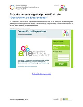 Reporte Conso
                    olidado                                     A
                                                                Anfitrión
        Semana Gloobal del Emp
                             prendimiento
                                        o
        Venezuela 2011
                  2

 
Este año la seman globa prom
                na    al   movió e reto
                                 el
“Declaració del Empren
           ón   E     ndedor”
El Ecosis
        stema Nacio
                  onal del Emprendimient eneVenez
                                         to         zuela, en el marco de la semana g  global
del empr
       rendimiento promueve el reto: “Declaración del Emprended
                             e                                 dor”, invitació a constru un
                                                                             ón        uir
mundo mejor a travé del empre
       m          és        endimiento.




                                                                                             

 

                                                    endedor
                                Declaración del empre

 

 

 

 




Reporte GEW Venezuela 2011
        G                                                      Ho
                                                                osted by 
 
 