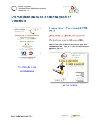 Reporte Conso
                        olidado                                    A
                                                                   Anfitrión
            Semana Gloobal del Emp
                                 prendimiento
                                            o
            Venezuela 2011
                      2

     
    Eventos principale de la semana glob en
                     es    a           bal
       ezuela
    Vene
     

                                                Lanz
                                                   zamient Empr
                                                         to   resarial IESA
                                                2011
                                                   1
                                                 
                                                ¿Cinco  minutos son suficientes ppara convenceerte? 
                                                 
                                                ¡Averíg
                                                      gualo en el Lanzamiento Em mpresarial 20
                                                                                             011! 
                                                 
                                                Ademá s la ocasión sserá propicia para incorporar a un 
                                                nuevo mmiembro al “Salón de la Fa ama de Empr rendedores 
                                                Egresaddos del IESA
                                                 



                                        
 
 
 
            Ver detalles del evento
                       s

              Ver nota completa

                         



                                                                                                         
                                                                  V nota com
                                                                  Ver      mpleta

                                   




    Reporte GEW Venezuela 2011
            G                                                    Ho
                                                                  osted by 
     
 