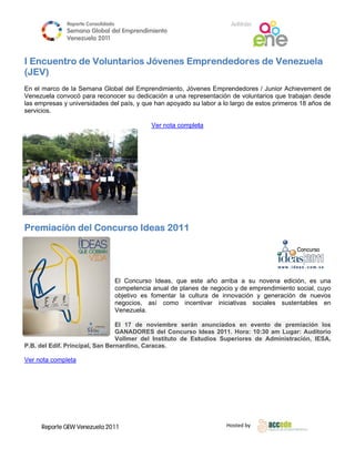Reporte Conso
                          olidado                                           A
                                                                            Anfitrión
              Semana Gloobal del Emp
                                   prendimiento
                                              o
              Venezuela 2011
                        2

      
IE
 Encuent de Vo
       tro   oluntari Jóve
                    ios  enes Em
                               mprende
                                     edores d Venezuela
                                            de
(JEV)
                                                    
En el marco de la Semana Global del Emprendim
              e          a                    miento, Jóve
                                                         enes Empren  ndedores / J
                                                                                 Junior Achie
                                                                                            evement de
Vennezuela con
             nvocó para reconocer su dedicación a una repr
                         r         u          n          resentación de voluntarios que trab
                                                                                           bajan desde
las empresas y universidad del país, y que han apoyado su labor a lo la
                         des                             u            argo de esto primeros 18 años de
                                                                                 os
serrvicios.

                                                Ver nota complet
                                                    n          ta




Pr
 remiació del Concurso Ideas 2011
        ón    C




                                    El Concurso Idea que est año arrib a su no
                                                     as,          te         ba         ovena edició es una
                                                                                                   ón,
                                    compe etencia anua de planes de negocio y de empre
                                                     al                      o          endimiento s
                                                                                                   social, cuyo
                                    objetiv es fomen
                                          vo          ntar la cultuura de inno          generación de nuevos
                                                                              ovación y g
                                    negoci ios, así como incen
                                                     c           ntivar inicia
                                                                             ativas socia
                                                                                        ales sustenntables en
                                    Venez zuela.

                               El 17 de noviem
                                             mbre serán anunciados en event de prem
                                                                              to       miación los
                               GANADORES del Concurso Ideas 2011. Hora: 10:30 am Lugar Auditorio
                                                                                        r:
                               Vollme del Instit
                                    er         tuto de Est
                                                         tudios Supe
                                                                   eriores de Administrac
                                                                                        ción, IESA,
P.B del Edif. Principal, Sa Bernardin Caracas.
  B.          P           an        no,        .

Ver nota compl
  r          leta




     Reporte GEW Venezuela 2011
             G                                                            Ho
                                                                           osted by 
      
 