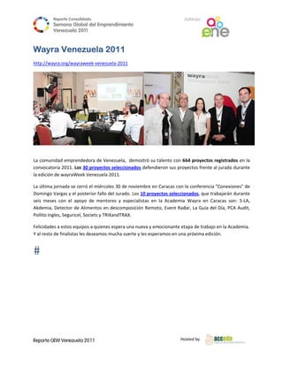 Reporte Conso
                      olidado                                                  A
                                                                               Anfitrión
          Semana Gloobal del Emp
                               prendimiento
                                          o
          Venezuela 2011
                    2

 
Wayr Vene
   ra   ezuela 2011
http://wa
        ayra.org/wayr
                    raweek‐venez
                               zuela‐2011




 

La comun nidad empren ndedora de VVenezuela,  de
                                               emostró su t alento con 664 proyectoss registrados en la 
convocato oria 2011. Los 30 proyecto
                                   os selecciona
                                               ados defendie
                                                           eron sus proyyectos frente
                                                                                    e al jurado du
                                                                                                 urante 
la edición de wayraWe eek Venezuelaa 2011. 

La última jornada se ce erró el miércoles 30 de no  oviembre en  Caracas con  la conferencia "Conexione   es" de 
Domingo Vargas y el p  posterior falloo del Jurado.  Los 10 proye ectos seleccio
                                                                               onados, que t trabajarán du
                                                                                                         urante 
seis  mese con  el  apoyo  de  ment
          es                           tores  y  espe                                        Caracas  son:  5‐LA, 
                                                    ecialistas  en  la  Academia  Wayra  en  C
Akdemia,  Detector de  Alimentos en descompos        sición Remot  to, Event Rad
                                                                               dar, La Guía ddel Día, PCA A
                                                                                                          Audit, 
          gles, Seguricel, Societs y TR
Pollito ing                           RIXandTRAX.

Felicidadees a estos equuipos a quienes espera una
                                                 a nueva y emmocionante et            jo en la Academia. 
                                                                         tapa de trabaj
Y al resto de finalistas les deseamoss mucha suerte y les esper          a próxima edición. 
                                                              ramos en una




Reporte GEW Venezuela 2011
        G                                                                    Ho
                                                                              osted by 
 
 