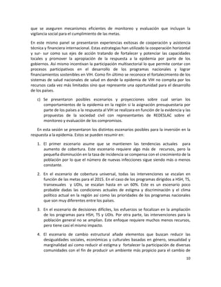 que  se  aseguren  mecanismos  eficientes  de  monitoreo  y  evaluación  que  incluyan  la 
vigilancia social para el cumplimiento de las metas. 

En  este  mismo  panel  se  presentaron  experiencias  exitosas  de  cooperación  y  asistencia 
técnica y financiera internacional. Estas estrategias han utilizado la cooperación horizontal 
y  sur‐  sur  como  sus  ejes  de  acción  tratando  de  fortalecer  y  potenciar  las  capacidades 
locales  y  promover  la  apropiación  de  la  respuesta  a  la  epidemia  por  parte  de  los 
gobiernos. Así mismo incentivan la participación multisectorial lo que permite contar con 
procesos  participativos  en  el  desarrollo  de  los  programas  nacionales  y  lograr 
financiamientos sostenibles en VIH. Como fin último se reconoce el fortalecimiento de los 
sistemas  de  salud  nacionales  de  salud  en  donde  la  epidemia  de  VIH  no  compita  por  los 
recursos cada vez más limitados sino que represente una oportunidad para el desarrollo 
de los países. 

    c) Se  presentaron  posibles  escenarios  y  proyecciones  sobre  cual  serian  los 
       comportamientos de la  epidemia en la región  si la asignación presupuestaria por 
       parte de los países a la respuesta al VIH se realizara en función de la evidencia y las 
       propuestas  de  la  sociedad  civil  con  representantes  de  REDESLAC  sobre  el 
       monitoreo y evaluación de los compromisos.  

   En esta sesión se presentaron los distintos escenarios posibles para la inversión en la 
respuesta a la epidemia. Estos se pueden resumir en: 

    1. El  primer  escenario  asume  que  se  mantienen  las  tendencias  actuales    para 
       aumento  de  cobertura.  Este  escenario  requiere  algo  más  de    recursos,  pero  la 
       pequeña disminución en la tasa de incidencia se compensa con el crecimiento de la 
       población por lo que el número de nuevas infecciones sigue siendo más o menos 
       constante. 

    2. En  el  escenario  de  cobertura  universal,  todas  las  intervenciones  se  escalan  en 
       función de las metas para el 2015. En el caso de los programas dirigidos a HSH, TS, 
       transexuales    y  UDIs,  se  escalan  hasta  en  un  60%.  Este  es  un  escenario  poco 
       probable  dadas  las  condiciones  actuales  de  estigma  y  discriminación  y  el  clima 
       político  actual  en  la  región  así  como  las  prioridades  de  los  programas  nacionales 
       que son muy diferentes entre los países.   

    3. En  el  escenario  de  decisiones  difíciles,  los  esfuerzos  se  focalizan  en  la ampliación 
       de  los  programas  para  HSH,  TS  y  UDIs.  Por  otra  parte,  las  intervenciones  para  la 
       población general no se amplían. Este enfoque requiere muchos menos recursos, 
       pero tiene casi el mismo impacto. 

    4. El  escenario  de  cambio  estructural  añade  elementos  que  buscan  reducir  las 
       desigualdades  sociales,  económicas  y  culturales  basadas  en  género,  sexualidad  y 
       marginalidad así como reducir el estigma y  fortalecer la participación de diversas 
       comunidades con el fin de producir un ambiente más propicio para el cambio de 
                                                                                                   10 

 
 