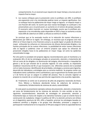 comportamiento. Es un escenario que requiere de mayor tiempo y recursos pero el 
        impacto final es mayor.  

    5. Los  nuevos  enfoques  para  la  prevención  como  la  profilaxis  con  ARV,  la  profilaxis 
       pre‐exposición oral o los microbicidas podrían tener un impacto significativo. Con 
       un enfoque hacia las poblaciones de mayor riesgo se lograría  un impacto mayor a 
       una fracción del costo. Se asume que esas nuevas tecnologías no sustituyen a los 
       preservativos uso o no promueven un aumento en el número de parejas sexuales. 
       El  escenario  sobre  inversión  en  nuevas  tecnologías  asume  que  la  profilaxis  pre‐
       exposición o los microbicidas estén disponible en 2015 y haya un aumento a escala 
       hasta 60% de cobertura en 2020. La eficacia se estima en el 60%. 

    Se  concluye  que  se  ha  avanzado  mucho  en  la  reducción  de  nuevas  infecciones  y 
defunciones  por  SIDA  en  la  región.  Sin  embargo,  se  reconoce  que  el  progreso  será  más 
difícil en el futuro bajo la crisis financiera actual y se puede lograr un grado de eficiencia 
mayor  enfocando los esfuerzos en intervenciones de eficacia demostrada dirigidas a las 
fuentes principales de las nuevas infecciones. La posibilidad de evitar nuevas infecciones 
sólo  se  logrará  si  podemos  crear  un  entorno  propicio  que  apoya  los  esfuerzos  de 
prevención  dirigidos  hacia  la  las  poblaciones  en  mayor  riesgo,  tal  como  las  epidemias 
concentradas lo exige.  

Por otra parte la sociedad civil propone algunas recomendaciones para el monitoreo y la 
evaluación (M y E) de las estrategias actuales en prevención, atención y tratamiento del 
VIH así como de las dirigidas a la disminución del estigma, discriminación e inequidad de 
género  y  de  las  que  emanen  de  la  consulta  regional.  En  este  sentido,  es  importante 
establecer mecanismos de M y E que incorporen a los  diferentes sectores de la sociedad 
civil en todo el proceso: identificación de prioridades, estrategias y acciones para lograrlas, 
desarrollo de indicadores y estrategias para su correcta medición. Se propone contar con 
indicadores tanto cualitativos como cuantitativos y que se garanticen los fondos para el M 
y  E  de  forma  tal  que  se  asegure  la  calidad  del  proceso.  Para  la  consulta  regional  se 
propone la creación de un comité que permita dar seguimiento a los acuerdos regionales.  

    d) Finalmente se contó con la presencia de jefes de programas nacionales de Brasil, 
       Perú,  México  y  Honduras  abordando  temas  de  cobertura  de  servicios  y 
       tratamiento, fortalecimiento de sistemas de salud y sostenibilidad. 

     En este panel se presentaron ejemplos exitosos de prevención, atención y tratamiento 
así  como  de  fortalecimiento  de  los  sistemas  de  atención.  En  este  sentido  se  dan  las 
siguientes  recomendaciones:  desarrollo  de  estrategias  en  prevención,  atención  y 
tratamiento bajo un marco de respeto a los derechos humanos y que se oriente hacia la 
construcción de ciudadanía; integrar la política de VIH a la atención primaria con énfasis 
en  el  diagnóstico  oportuno  de  VIH,  sífilis  y  hepatitis;  priorizar  las  estrategias  basadas  en 
evidencia  científica  y  dirigidas  a  los  grupos  más  afectados;  promover  y  asegurar  la 
participación multisectorial en la respuesta al VIH para asegurar tanto la capacidad técnica 

                                                                                                      11 

 
 