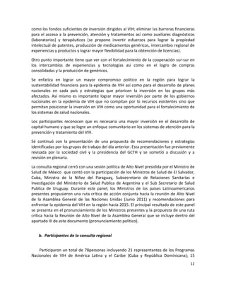 como los fondos suficientes de inversión dirigidos al VIH; eliminar las barreras financieras 
para  el  acceso  a  la  prevención,  atención  y  tratamientos  así  como  auxiliares  diagnósticos 
(laboratorios)  y  terapéuticos  (se  propone  invertir  esfuerzos  para  lograr  la  propiedad 
intelectual de patentes, producción de medicamentos genéricos, intercambio regional de 
experiencias y productos y lograr mayor flexibilidad para la obtención de licencias). 

Otro punto importante tiene que ver con el fortalecimiento de la cooperación sur‐sur en 
los  intercambios  de  experiencias  y  tecnologías  así  como  en  el  logro  de  compras 
consolidadas y la producción de genéricos.  

Se  enfatiza  en  lograr  un  mayor  compromiso  político  en  la  región  para  lograr  la 
sustentabilidad financiera para la epidemia de VIH así como para el desarrollo de planes 
nacionales  en  cada  país  y  estrategias  que  prioricen  la  inversión  en  los  grupos  más 
afectados.  Así  mismo  es  importante  lograr  mayor  inversión  por  parte  de  los  gobiernos 
nacionales  en  la  epidemia  de  VIH  que  no  compitan  por  lo  recursos  existentes  sino  que 
permitan posicionar la inversión en VIH como una oportunidad para el fortalecimiento de 
los sistemas de salud nacionales.  

Los  participantes  reconocen  que  es  necesaria  una  mayor  inversión  en  el  desarrollo  de 
capital humano y que se logre un enfoque comunitario en los sistemas de atención para la 
prevención y tratamiento del VIH. 

Sé  continuó  con  la  presentación  de  una  propuesta  de  recomendaciones  y  estrategias 
identificadas por los grupos de trabajo del día anterior. Esta presentación fue previamente 
revisada  por  la  sociedad  civil  y  la  presidencia  del  GCTH  y  se  sometió  a  discusión  y  a 
revisión en plenaria.  

La consulta regional cerró con una sesión política de Alto Nivel presidida por el Ministro de 
Salud de México  que contó con la participación de los Ministros de Salud de El Salvador,  
Cuba,  Ministra  de  la  Niñez  del  Paraguay,  Subsecretario  de  Relaciones  Sanitarias  e 
Investigación  del  Ministerio  de  Salud  Publica  de  Argentina  y  el  Sub  Secretario  de  Salud 
Publica  de  Uruguay.  Durante  este  panel,  los  Ministros  de  los  países  Latinoamericanos 
presentes propusieron una ruta crítica de acción conjunta hacia la reunión de Alto Nivel 
de  la  Asamblea  General  de  las  Naciones  Unidas  (Junio  2011)  y  recomendaciones  para 
enfrentar la epidemia del VIH en la región hacia 2015. El principal resultado de este panel 
se presenta en el pronunciamiento de los Ministros presentes y la propuesta de una ruta 
crítica  hacia  la  Reunión  de  Alto  Nivel  de  la  Asamblea  General  que  se  incluye  dentro  del 
apartado III de este documento (pronunciamiento político). 

 
    b. Participantes de la consulta regional 
 

    Participaron un total de 78personas incluyendo 21 representantes de los Programas 
Nacionales  de  VIH  de  América  Latina  y  el  Caribe  (Cuba  y  República  Dominicana);  15 
                                                                                                   12 

 
 