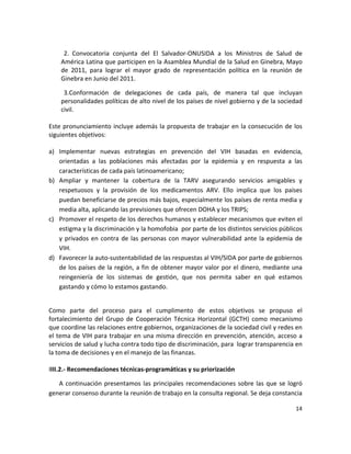  
     2.  Convocatoria  conjunta  del  El  Salvador‐ONUSIDA  a  los  Ministros  de  Salud  de 
    América Latina que participen en la Asamblea Mundial de la Salud en Ginebra, Mayo 
    de  2011,  para  lograr  el  mayor  grado  de  representación  política  en  la  reunión  de 
    Ginebra en Junio del 2011. 

     3.Conformación  de  delegaciones  de  cada  país,  de  manera  tal  que  incluyan 
    personalidades políticas de alto nivel de los países de nivel gobierno y de la sociedad 
    civil. 
  
Este  pronunciamiento  incluye  además  la  propuesta  de  trabajar  en  la  consecución  de  los 
siguientes objetivos: 
 
a) Implementar  nuevas  estrategias  en  prevención  del  VIH  basadas  en  evidencia, 
    orientadas  a  las  poblaciones  más  afectadas  por  la  epidemia  y  en  respuesta  a  las 
    características de cada país latinoamericano; 
b) Ampliar  y  mantener  la  cobertura  de  la  TARV  asegurando  servicios  amigables  y 
    respetuosos  y  la  provisión  de  los  medicamentos  ARV.  Ello  implica  que  los  países 
    puedan beneficiarse de precios más bajos, especialmente los países de renta media y 
    media alta, aplicando las previsiones que ofrecen DOHA y los TRIPS; 
c) Promover el respeto de los derechos humanos y establecer mecanismos que eviten el 
    estigma y la discriminación y la homofobia  por parte de los distintos servicios públicos 
    y  privados  en  contra  de  las  personas  con  mayor  vulnerabilidad  ante  la  epidemia  de 
    VIH. 
d) Favorecer la auto‐sustentabilidad de las respuestas al VIH/SIDA por parte de gobiernos 
    de los países de la región, a fin de obtener mayor valor por el dinero, mediante una 
    reingeniería  de  los  sistemas  de  gestión,  que  nos  permita  saber  en  qué  estamos 
    gastando y cómo lo estamos gastando. 
 

Como  parte  del  proceso  para  el  cumplimento  de  estos  objetivos  se  propuso  el 
fortalecimiento  del  Grupo  de  Cooperación  Técnica  Horizontal  (GCTH)  como  mecanismo 
que coordine las relaciones entre gobiernos, organizaciones de la sociedad civil y redes en 
el  tema  de VIH  para  trabajar  en  una  misma  dirección  en  prevención,  atención,  acceso  a 
servicios de salud y lucha contra todo tipo de discriminación, para  lograr transparencia en  
la toma de decisiones y en el manejo de las finanzas.  
 
IIII.2.‐ Recomendaciones técnicas‐programáticas y su priorización  

   A  continuación  presentamos  las  principales  recomendaciones  sobre  las  que  se  logró 
generar consenso durante la reunión de trabajo en la consulta regional. Se deja constancia 

                                                                                               14 

 
 