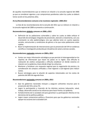 de aquellas recomendaciones que se reiteran en relación a la consulta regional del 2006 
ya que se consideran vigentes y son compromisos pendientes sobre los cuales se deberá 
tomar acción en los próximos años. 

III.2.a) Recomendaciones comunes a las reuniones regionales  2006‐2011 

     La lista de las recomendaciones de la consulta del 2011 que se reiteran en relación a 
la consulta regional del 2006 se presenta a continuación. 

Recomendaciones globales comunes en 2006 y 2011 

    Definición  de  las  poblaciones  vulnerables  y  sobre  las  cuales  se  debe  enfocar  el 
     desarrollo de estrategias integrales de prevención, atención y tratamiento, con una 
     orientación  no  sólo  epidemiológica  sino  que  además  tome  en  cuenta  aspectos 
     sociales, estructurales y condiciones de género a los que estas poblaciones están 
     sujetas. 
    Basar la implementación de intervenciones para la prevención del VIH en evidencia 
     científica e investigación producida por disciplinas de salud y ciencias sociales. 
      
Recomendaciones regionales comunes en 2006 y 2011 

     Contar con mejor información estratégica ya que persiste la heterogeneidad en los 
      reportes  de  información  que  hacen  los  países  en  la  región.  Esto  dificulta  la 
      realización  de  análisis  comparados  y  dificulta  establecer  en  donde  estamos  en 
      relación con la epidemia y hacia dónde dirigir los esfuerzos. 
     Mantener  y  fortalecer  una  respuesta  regional  para  la  negociación  de  precios  y  la 
      consideración  de  compras  unificadas  a  nivel  regional  o  sub‐regional  para  reducir 
      costos. 
     Buscar  estrategias  para  la  solución  de  aspectos  relacionados  con  los  costos  de 
      patentes del ARV de segunda línea. 
 
Recomendaciones nacionales comunes en 2006 y 2011 

     Que  los  gobiernos  nacionales  incluyan  y  aseguren  suficientes  recursos  para  la 
      prevención del VIH y otras ITS. 
     Lograr  la  participación  e  inversión  de  los  distintos  sectores  (educación,  salud, 
      trabajo, desarrollo social) en los esfuerzos para hacer frente a la epidemia. 
     Fortalecimiento de la sociedad civil para garantizar su participación efectiva en las 
      decisiones de las políticas públicas. 
     Lograr mayor compromiso político y financiero para que los gobiernos nacionales 
      apoyen las acciones de la sociedad civil. 



                                                                                               15 

 
 