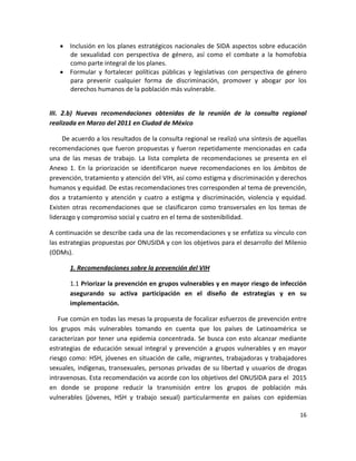  Inclusión en los planes estratégicos nacionales de SIDA aspectos sobre educación 
      de  sexualidad  con  perspectiva  de  género,  así  como  el  combate  a  la  homofobia 
      como parte integral de los planes. 
     Formular  y  fortalecer  políticas  públicas  y  legislativas  con  perspectiva  de  género 
      para  prevenir  cualquier  forma  de  discriminación,  promover  y  abogar  por  los 
      derechos humanos de la población más vulnerable. 
 

III.  2.b)  Nuevas  recomendaciones  obtenidas  de  la  reunión  de  la  consulta  regional 
realizada en Marzo del 2011 en Ciudad de México  

     De acuerdo a los resultados de la consulta regional se realizó una síntesis de aquellas 
recomendaciones  que  fueron  propuestas  y  fueron  repetidamente  mencionadas  en  cada 
una  de  las  mesas  de  trabajo.  La  lista  completa  de  recomendaciones  se  presenta  en  el 
Anexo  1.  En  la  priorización  se  identificaron  nueve  recomendaciones  en  los  ámbitos  de 
prevención, tratamiento y atención del VIH, así como estigma y discriminación y derechos 
humanos y equidad. De estas recomendaciones tres corresponden al tema de prevención, 
dos  a  tratamiento  y  atención  y  cuatro  a  estigma  y  discriminación,  violencia  y  equidad. 
Existen  otras  recomendaciones  que  se  clasificaron  como  transversales  en  los  temas  de 
liderazgo y compromiso social y cuatro en el tema de sostenibilidad.  

A continuación se describe cada una de las recomendaciones y se enfatiza su vínculo con 
las estrategias propuestas por ONUSIDA y con los objetivos para el desarrollo del Milenio 
(ODMs). 

       1. Recomendaciones sobre la prevención del VIH 

       1.1 Priorizar la prevención en grupos vulnerables y en mayor riesgo de infección 
       asegurando  su  activa  participación  en  el  diseño  de  estrategias  y  en  su 
       implementación. 

   Fue común en todas las mesas la propuesta de focalizar esfuerzos de prevención entre 
los  grupos  más  vulnerables  tomando  en  cuenta  que  los  países  de  Latinoamérica  se 
caracterizan  por  tener  una  epidemia  concentrada.  Se  busca  con  esto  alcanzar  mediante 
estrategias  de  educación  sexual  integral  y  prevención  a  grupos  vulnerables  y  en  mayor 
riesgo  como:  HSH,  jóvenes  en  situación  de  calle,  migrantes,  trabajadoras  y  trabajadores 
sexuales,  indígenas,  transexuales,  personas  privadas  de  su  libertad  y  usuarios  de  drogas 
intravenosas. Esta recomendación va acorde con los objetivos del ONUSIDA para el  2015 
en  donde  se  propone  reducir  la  transmisión  entre  los  grupos  de  población  más 
vulnerables  (jóvenes,  HSH  y  trabajo  sexual)  particularmente  en  países  con  epidemias 

                                                                                                16 

 
 