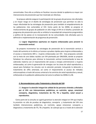 concentradas. Para ello se enfatiza en focalizar recursos donde la epidemia es mayor con 
intervenciones de prevención que han mostrado ser efectivas.  

     Se propuso además asegurar la participación de los grupos de personas más afectados 
y  en  mayor  riesgo  en  el  diseño  de  estrategias  de  prevención  que  permitan  no  sólo  la 
mayor efectividad de las estrategias de prevención pero también el empoderamiento de 
las  poblaciones  más  vulnerables  al  VIH.  Como  parte  de  los  ODMs  se  propone  el 
involucramiento de grupos de población en alto riesgo al VIH en el diseño y provisión de 
programas de prevención para ello se enfatiza la necesidad del compromiso programático 
y  político  de  los  países  en  la  incorporación  de  las  comunidades  más  afectadas  para  la 
definición e implementación de programas de prevención. 

        1.2  Lograr  diagnósticos  oportunos  en  mujeres  embarazadas  para  prevenir  la 
        transmisión vertical.  

      Se  propone  incrementar  las  estrategias  de  prevención  de  la  transmisión  vertical  a 
través del aumento en la oferta y el acceso a pruebas rápidas para mujeres embarazadas y 
el  acceso  a  tratamiento  ARV  a    mujeres  embarazadas  con  VIH.    Esta  propuesta  coincide 
con  la  meta  de  cero  bebes  nacidos  con  VIH  planteada  por  ONUSIDA,  donde  se  propone 
fortalecer  los  esfuerzos  para  eliminar  la  transmisión  vertical  incrementando  la  tasa  de 
sobrevida  materna  con  el  mejoramiento  del  acceso  a  terapia  antirretroviral  a  mujeres 
embarazadas;  así  como  la  generación  de  sinergias  con  las  áreas  de  salud  reproductiva  y 
sexual  para  fortalecer  los  vínculos  con  la  atención  prenatal,  incluyendo  la  detección  y 
tratamiento  de  sífilis  antenatal,  así  como  el  mejoramiento  al  acceso  de  métodos 
anticonceptivos a través del acceso universal a los servicios de salud reproductiva y sexual, 
enfatizando en la población adolescentes tal como lo señalan los ODMs 4 y 5B. 

     

        2. Recomendaciones sobre Tratamiento y Atención del VIH 

        2.1 Asegurar la atención integral de calidad de las personas viviendo y afectadas 
        por  el  VIH:  con  intervenciones  pediátricas,  en  nutrición,  apoyo,  emocional 
        consejería,  diagnóstico,  tratamiento  de  ITS,  TB  y  hepatitis,  salud  sexual  y 
        reproductiva.  

    Como parte de la consulta se sugirió garantizar la atención integral en VIH que implica 
la  provisión  no  sólo  de  pruebas  de  diagnóstico,  consejería    y  tratamiento  del  VIH  sino 
también  intervenciones  pediátricas,  en  nutrición,  apoyo  emocional,  consejería  y 
diagnostico y tratamiento de ITS, TB y hepatitis. Se subrayó que es a través de la atención 

                                                                                                 17 

 
 