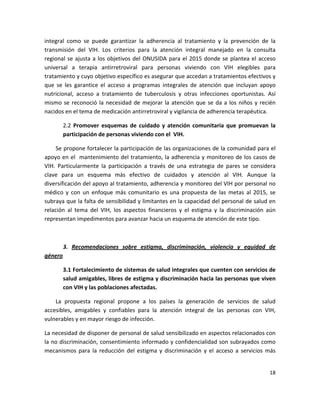 integral  como  se  puede  garantizar  la  adherencia  al  tratamiento  y  la  prevención  de  la 
transmisión  del  VIH.  Los  criterios  para  la  atención  integral  manejado  en  la  consulta 
regional  se  ajusta  a  los  objetivos  del  ONUSIDA  para  el  2015  donde  se  plantea  el  acceso 
universal  a  terapia  antirretroviral  para  personas  viviendo  con  VIH  elegibles  para 
tratamiento y cuyo objetivo específico es asegurar que accedan a tratamientos efectivos y 
que  se  les  garantice  el  acceso  a  programas  integrales  de  atención  que  incluyan  apoyo 
nutricional,  acceso  a  tratamiento  de  tuberculosis  y  otras  infecciones  oportunistas.  Así 
mismo  se  reconoció  la  necesidad  de  mejorar  la  atención  que  se  da  a  los  niños  y  recién 
nacidos en el tema de medicación antirretroviral y vigilancia de adherencia terapéutica.  

        2.2  Promover  esquemas  de  cuidado  y  atención  comunitaria  que  promuevan  la 
        participación de personas viviendo con el  VIH.  

     Se propone fortalecer la participación de las organizaciones de la comunidad para el 
apoyo en el  mantenimiento del tratamiento, la adherencia y monitoreo de los casos de 
VIH.  Particularmente  la  participación  a  través  de  una  estrategia  de  pares  se  considera 
clave  para  un  esquema  más  efectivo  de  cuidados  y  atención  al  VIH.  Aunque  la 
diversificación del apoyo al tratamiento, adherencia y monitoreo del VIH por personal no 
médico  y  con  un  enfoque  más  comunitario  es  una  propuesta  de  las  metas  al  2015,  se 
subraya que la falta de sensibilidad y limitantes en la capacidad del personal de salud en 
relación  al  tema  del  VIH,  los  aspectos  financieros  y  el  estigma  y  la  discriminación  aún 
representan impedimentos para avanzar hacia un esquema de atención de este tipo.    

 

      3.  Recomendaciones  sobre  estigma,  discriminación,  violencia  y  equidad  de 
género 

        3.1 Fortalecimiento de sistemas de salud integrales que cuenten con servicios de 
        salud amigables, libres de estigma y discriminación hacia las personas que viven 
        con VIH y las poblaciones afectadas.  

    La  propuesta  regional  propone  a  los  países  la  generación  de  servicios  de  salud 
accesibles,  amigables  y  confiables  para  la  atención  integral  de  las  personas  con  VIH, 
vulnerables y en mayor riesgo de infección.  

La necesidad de disponer de personal de salud sensibilizado en aspectos relacionados con 
la no discriminación, consentimiento informado y confidencialidad son subrayados como 
mecanismos  para  la  reducción  del  estigma  y  discriminación  y  el  acceso  a  servicios  más 


                                                                                                  18 

 
 