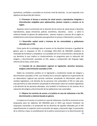 equitativos, confiables y accesibles en el primer nivel de atención,  lo cual responde a los 
objetivos de desarrollo del milenio. 

        3.2  Promover  el  Acceso  a  servicios  de  salud  sexual  y  reproductiva  integrales  e 
        interculturales  amigables  para  adolescentes,  jóvenes  mujeres  y  varones  en  la 
        región.  

     Aspectos como la promoción de la atención de los temas de salud sexual y derechos 
reproductivos,  apoyo  emocional,  judicial,  económico,  educativo,    social,    y  sobre  la 
violencia basada en género de adolescentes,  jóvenes mujeres y varones de la región se 
establecieron como temas relevantes para garantizar el acceso a información y servicios. 

        3.3  Desarrollar  capital  social  y  humano  de  las  comunidades  y  poblaciones 
        afectadas por el VIH.  

     Como  parte  de  la estrategia  para  el  avance en  los  derechos  humanos  e  igualdad  de 
género  para  la  respuesta  al  VIH,  la  estrategia  2011‐2015  de  ONUSIDA  establece  la 
necesidad de fortalecer y empoderar a la sociedad civil en el conocimiento y demanda de 
sus  derechos  lo  que  implica  su  involucramiento  en  programas  para  la  reducción  del 
estigma  y  discriminación  asociados  al  VIH,  apoyo  y  comprensión  del  lenguaje  legal, 
reforma de las leyes, entre otros. 

        3.4  Creación  de  un  observatorio  regional  en  legislación,  derechos  humanos, 
        estigma y discriminación asociados al VIH.  

     Dados  los  constantes  cambios  en  la  legislación  y  condiciones  locales  de  estigma  y 
discriminación asociados al VIH, una iniciativa de la consulta regional es la generación de 
un  observatorio  regional  que  permita  mantener  actualizada  la  información  sobre  los 
cambios  legislativos  y  de  derecho  de  las  personas  más  vulnerables  al  VIH  en  cada  país, 
esto permitiría no sólo mantener actualizada la información sobre los cambios legislativos 
y de derecho de las personas afectadas, sino también el monitoreo en los avances de la 
reducción del estigma y discriminación de las poblaciones más vulnerables. 

        3.5 Mejorar los servicios de acceso a la justicia en caso de violaciones a los DH, 
        discriminación y violencia basada en género.  

     La mejora en el acceso a la justicia en caso de violaciones a los DH se enmarcan en las 
propuestas  para  los  objetivos  del  ONUSIDA  para  el  2015  que  buscan  fortalecer  las 
respuestas  nacionales  a  la  protección  de  los  derechos  de  aquellos  afectados  por  el  VIH 
específicamente en aspectos como la provisión de apoyo y educación legal, la promoción 
de la reforma a leyes, la sensibilización de la policía nacional para la no discriminación de 
                                                                                                 19 

 
 