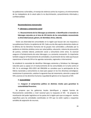 las poblaciones vulnerables, el manejo de violencia contra las mujeres y el entrenamiento 
de  los  trabajadores  de  la  salud  sobre  la  no  discriminación,  consentimiento  informado  y 
confidencialidad.  

         

        Recomendaciones transversales 

        4. Liderazgo y compromiso social 

        4.1 Reconocimiento de los liderazgos ya existentes  e identificación e inversión en 
        liderazgos naturales en el área de VIH dentro de las comunidades reconociendo 
        su diversidad (sexual, género, de identidad, étnica, laboral).  

     Existe  una  diversidad  de  comunidades  en  la  región  que  buscan  dar  una  respuesta  a 
sus poblaciones frente a la epidemia de VIH. Cada una de ellas aporta elementos vitales en 
la  defensa  de  los  Derechos  Humanos  de  los  grupos  más  vulnerables  y  afectados  por  la 
epidemia en distintos ámbitos como son salud pública, educación, sistema de procuración 
de  justicia,  contexto  laboral,  protección  social  y  comunitaria  entre  otros.  Es  esencial 
asegurar el fortalecimiento de estos liderazgos y su constante renovación. Es importante 
también asegurar el financiamiento de actividades y la promoción de las redes que buscan 
reposicionar el tema de VIH en las agendas nacionales, regionales e internacional. 

Se  estableció  la  necesidad  de  identificar  liderazgos  existentes  y  fortalecer  los  liderazgos 
naturales para su apoyo en el involucramiento de las comunidades en la lucha contra el 
VIH.  En  la  estrategia  2011‐2015  del  ONUSIDA  se  considera  que  la  participación  de  los 
líderes nacionales y comunitarios es clave para apoyar en las tres directivas estratégicas: 
revolucionar la prevención, catalizar la siguiente fase de tratamiento, atención y apoyo del 
VIH y avances en los derechos humanos e igualdad de género en la respuesta al VIH. 

        5. Sostenibilidad 

        5.1  Asegurar  el  compromiso  político  en  distintos  niveles  para  garantizar  la 
        sostenibilidad financiera.  

     Se  propone  que  los  gobiernos  locales  identifiquen  y  asignen  fuentes  de 
financiamiento  sostenibles  a  nivel  nacional  para  la  respuesta  al  VIH.    Se  propone  la 
movilización del poder legislativo en los países de la región para que se aseguren  montos 
específicos  para  las  actividades  coordinadas  en  VIH  que  no  estén  sujetos  a  esquemas 
variables de asignación de recursos.  


                                                                                                   20 

 
 