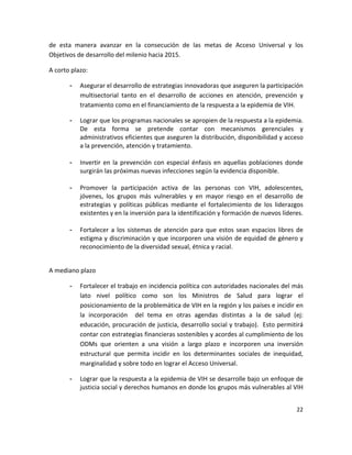 de  esta  manera  avanzar  en  la  consecución  de  las  metas  de  Acceso  Universal  y  los 
Objetivos de desarrollo del milenio hacia 2015.   

A corto plazo: 

       -   Asegurar el desarrollo de estrategias innovadoras que aseguren la participación 
           multisectorial  tanto  en  el  desarrollo  de  acciones  en  atención,  prevención  y 
           tratamiento como en el financiamiento de la respuesta a la epidemia de VIH. 

       -   Lograr que los programas nacionales se apropien de la respuesta a la epidemia. 
           De  esta  forma  se  pretende  contar  con  mecanismos  gerenciales  y 
           administrativos eficientes que aseguren la distribución, disponibilidad y acceso 
           a la prevención, atención y tratamiento. 
            
       -   Invertir  en  la  prevención  con  especial  énfasis  en  aquellas  poblaciones  donde 
           surgirán las próximas nuevas infecciones según la evidencia disponible.  
 
       -   Promover  la  participación  activa  de  las  personas  con  VIH,  adolescentes, 
           jóvenes,  los  grupos  más  vulnerables  y  en  mayor  riesgo  en  el  desarrollo  de 
           estrategias  y  políticas  públicas  mediante  el  fortalecimiento  de  los  liderazgos 
           existentes y en la inversión para la identificación y formación de nuevos líderes. 
 
       -   Fortalecer  a  los  sistemas  de  atención  para  que  estos  sean  espacios  libres  de 
           estigma y discriminación y que incorporen una visión de equidad de género y 
           reconocimiento de la diversidad sexual, étnica y racial.  
 

A mediano plazo 

       -   Fortalecer el trabajo en incidencia política con autoridades nacionales del más 
           lato  nivel  político  como  son  los  Ministros  de  Salud  para  lograr  el 
           posicionamiento de la problemática de VIH en la región y los países e incidir en 
           la  incorporación    del  tema  en  otras  agendas  distintas  a  la  de  salud  (ej: 
           educación, procuración de justicia, desarrollo social y trabajo).  Esto permitirá 
           contar con estrategias financieras sostenibles y acordes al cumplimiento de los 
           ODMs  que  orienten  a  una  visión  a  largo  plazo  e  incorporen  una  inversión 
           estructural  que  permita  incidir  en  los  determinantes  sociales  de  inequidad, 
           marginalidad y sobre todo en lograr el Acceso Universal.  

       -   Lograr que la respuesta a la epidemia de VIH se desarrolle bajo un enfoque de 
           justicia social y derechos humanos en donde los grupos más vulnerables al VIH 


                                                                                                22 

 
 