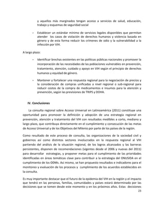 y  aquellos  más  marginados  tengan  acceso  a  servicios  de  salud,  educación, 
            trabajo y esquemas de seguridad social 
             
        -   Establecer  un  estándar  mínimo  de  servicios  legales  disponibles  que  permitan 
            atender    los  casos  de  violación  de  derechos  humanos  y  violencia  basada  en 
            género  y  de  esta  forma  reducir  los  crímenes  de  odio  y  la  vulnerabilidad  a  la 
            infección por VIH.  
 
A largo plazo: 

        -   Identificar brechas existentes en las políticas públicas nacionales y promover la 
            incorporación de las necesidades de las poblaciones vulnerables en prevención, 
            tratamiento, atención, cuidado y apoyo en VIH según el principio de derechos 
            humanos y equidad de género.  

        -   Mantener y fortalecer una respuesta regional para la negociación de precios y 
            la  consideración  de  compras  unificadas  a  nivel  regional  o  sub‐regional  para 
            reducir  costos  de  la  compra  de  medicamentos  e  insumos  para  la  atención  y 
            prevención, según las previsiones de TRIPS y DOHA. 
 

    IV. Conclusiones  

    La  consulta regional  sobre  Acceso  Universal  en Latinoamérica  (2011)  constituye  una 
oportunidad  para  promover  la  definición  y  adopción  de  una  estrategia  regional  en 
prevención,  atención  y  tratamiento  del  VIH  con  resultados  medibles  a  corto,  mediano  y 
largo plazo, que contribuya directamente en el cumplimiento y consecución de las metas 
de Acceso Universal y de los Objetivos del Milenio por parte de los países de la región. 

Como  resultado  de  este  proceso  de  consulta,  las  organizaciones  de  la  sociedad  civil  y 
gobiernos  así  como  distintos  sectores  involucrados  en  la  respuesta  regional  al  VIH 
partiendo  del  análisis  de  la  situación  regional,  de  los  logros  alcanzados  y  las  barreras 
persistentes,  disponen  de  recomendaciones  (vigentes  desde  el  2006  y  nuevas  del  2011) 
para  desarrollar    estrategias,  y  proponer  metas  para  el  cumplimiento  de  las  prioridades 
identificadas  en  áreas  temáticas  clave  para  contribuir  a  la  estrategia  del  ONUSIDA  en  el 
cumplimiento de los ODMs. Así mismo, se han propuesto resultados e indicadores para el 
monitoreo y evaluación de los procesos y  cumplimiento de los acuerdos establecidos en 
la consulta. 

Es muy importante destacar que el futuro de la epidemia del VIH en la región y el impacto 
que  tendrá  en  las  personas,  familias,  comunidades  y  países  estará  determinado  por  las 
decisiones que se tomen desde este momento y en los próximos años. Estas  decisiones 
                                                                                                   23 

 
 