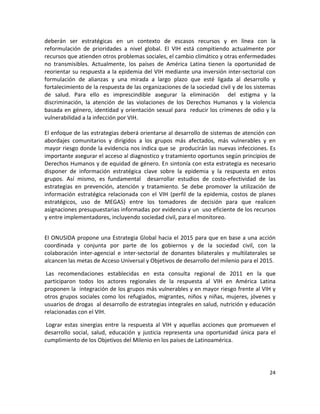 deberán  ser  estratégicas  en  un  contexto  de  escasos  recursos  y  en  línea  con  la 
reformulación  de  prioridades  a  nivel  global.  El  VIH  está  compitiendo  actualmente  por 
recursos que atienden otros problemas sociales, el cambio climático y otras enfermedades 
no  transmisibles.  Actualmente,  los  países  de  América  Latina  tienen  la  oportunidad  de 
reorientar su respuesta a la epidemia del VIH mediante una inversión inter‐sectorial con 
formulación  de  alianzas  y  una  mirada  a  largo  plazo  que  esté  ligada  al  desarrollo  y 
fortalecimiento de la respuesta de las organizaciones de la sociedad civil y de los sistemas 
de  salud.  Para  ello  es  imprescindible  asegurar  la  eliminación    del  estigma  y  la 
discriminación,  la  atención  de  las  violaciones  de  los  Derechos  Humanos  y  la  violencia 
basada en género, identidad y orientación sexual para  reducir los crímenes de odio y la 
vulnerabilidad a la infección por VIH.  
 
El enfoque de las estrategias deberá orientarse al desarrollo de sistemas de atención con 
abordajes  comunitarios  y  dirigidos  a  los  grupos  más  afectados,  más  vulnerables  y  en 
mayor riesgo donde la evidencia nos indica que se  producirán las nuevas infecciones. Es 
importante asegurar el acceso al diagnostico y tratamiento oportunos según principios de 
Derechos Humanos y de equidad de género. En sintonía con esta estrategia es necesario 
disponer  de  información  estratégica  clave  sobre  la  epidemia  y  la  respuesta  en  estos 
grupos.  Así  mismo,  es  fundamental    desarrollar  estudios  de  costo‐efectividad  de  las 
estrategias  en  prevención,  atención  y  tratamiento.  Se  debe  promover  la  utilización  de 
información  estratégica  relacionada  con  el  VIH  (perfil  de  la  epidemia,  costos  de  planes 
estratégicos,  uso  de  MEGAS)  entre  los  tomadores  de  decisión  para  que  realicen 
asignaciones presupuestarias informadas por evidencia y un  uso eficiente de los recursos 
y entre implementadores, incluyendo sociedad civil, para el monitoreo. 
 

El ONUSIDA propone una Estrategia Global hacia el 2015 para que en base a una acción 
coordinada  y  conjunta  por  parte  de  los  gobiernos  y  de  la  sociedad  civil,  con  la 
colaboración  inter‐agencial  e  inter‐sectorial  de  donantes  bilaterales  y  multilaterales  se 
alcancen las metas de Acceso Universal y Objetivos de desarrollo del milenio para el 2015. 

 Las  recomendaciones  establecidas  en  esta  consulta  regional  de  2011  en  la  que 
participaron  todos  los  actores  regionales  de  la  respuesta  al  VIH  en  América  Latina 
proponen la  integración de los grupos más vulnerables y en mayor riesgo frente al VIH y 
otros  grupos  sociales  como  los  refugiados,  migrantes,  niños  y  niñas,  mujeres,  jóvenes  y 
usuarios de drogas  al desarrollo de estrategias integrales en salud, nutrición y educación 
relacionadas con el VIH. 

 Lograr  estas  sinergias  entre  la  respuesta  al  VIH  y  aquellas  acciones  que  promueven  el 
desarrollo  social,  salud,  educación  y  justicia  representa  una  oportunidad  única  para  el 
cumplimiento de los Objetivos del Milenio en los países de Latinoamérica. 

 


                                                                                                24 

 
 