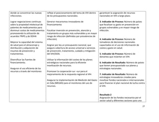donde se concentran las nuevas       refleje el posicionamiento del tema de VIH dentro     garanticen la asignación de recursos 
infecciones.                         de los presupuestos nacionales.                       nacionales en VIH a largo plazo. 
                                                                                            
Lograr negociaciones continuas       Generar mecanismos innovadores de                     3. Indicador de Proceso: Número de países 
sobre la propiedad intelectual de    financiamiento                                        que focalizan su gasto en prevención en 
patentes de medicamentos para                                                              grupos vulnerables y en mayor riesgo de 
disminuir costos de medicamentos     Focalizar inversión en prevención, atención y         infección. 
promoviendo la utilización de        tratamiento en grupos más vulnerables y en mayor       
acuerdos TRIPS y de DOHA             riesgo de infección (definidos por prevalencias de     
                                     infección).                                           4. Indicador de Proceso: Número de 
Mejorar la capacidad del sistema                                                           tomadores de decisiones nacionales 
de salud para el almacenaje y        Asignar por ley un presupuesto nacional, que          capacitados en el uso de información de 
distribución y adquisición de        asegure cobertura de acceso universal a servicios     costos y gasto en salud. 
insumos de prevención y              de prevención, tratamiento, cuidado y mitigación       
tratamientos.                        del VIH/SIDA.                                         5. Indicador de Proceso: Número de 
                                                                                           donantes que invierten en VIH. 
Diversificar las fuentes de          Utilizar la información del costeo de los planes       
financiamiento.                      estratégicos nacionales para la eficiente             6. Indicador de Resultado: Número de países 
                                     movilización de recursos.                             que tienen presupuestado sus planes y 
Asegurar el uso eficiente de los                                                           estrategias nacionales. 
recursos a través del monitoreo      Promover la cooperación sur –sur para el               
                                     mejoramiento de la respuesta regional al VIH.         7. Indicador de Resultado: Número de 
                                                                                           estrategias innovadoras creadas para 
                                     Asegurar la implementación de Medición del Gasto      movilizar fondos nacionales e internacionales 
                                     en Sida (MEGAS) para el monitoreo del uso de          para financiar el plan nacional de lucha contra 
                                     recursos.                                             el VIH. 
                                                                                            
                                                                                            
                                                                                           Resultado 2 
                                                                                           Asignación de los fondos necesarios por el 
                                                                                           sector salud y diferentes sectores para una 

                                                                                                                                        27 

 
 