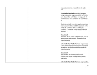 respuesta eficiente a la epidemia de cada 
    país. 
     
    2. Indicador Resultado: Numero de países 
    con presupuestos asignados al VIH suficientes 
    para desarrollar actividades en respuesta al 
    perfil nacional de la epidemia de la epidemia 
    ó; 
     
    Crecimiento de la inversión y gasto nacional e 
    internacional relativo al SIDA ejecutada en los 
    países de America Latina y Caribe, por 
    categoría y fuente de financiación (UNGASS‐
    SIDA #1) 
     
    Resultado 3 
    Aumento de los países que participan para la 
    definición de mecanismos innovadores de 
    financiamiento. 
     
    1. Indicador Resultado: Número de países de 
    Latino Amércia proponiendo y actuando para 
    la creación de mecanismos innovadores de 
    financiamiento. 
     
    Resultado 4 
    Mecanismos de cooperación susr‐sur 
    creados, con metas establecidas y fondos 
    asignados. 
     
    1. Indicador Resultado: Número de proyectos 

                                                 28 

 
 