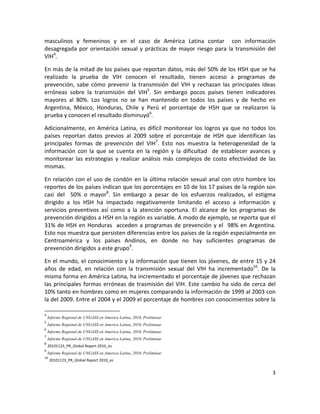 masculinos  y  femeninos  y  en  el  caso  de  América  Latina  contar    con  información 
desagregada  por  orientación  sexual  y  prácticas  de  mayor  riesgo  para  la  transmisión  del 
VIH4. 

En más de la mitad de los países que reportan datos, más del 50% de los HSH que se ha 
realizado  la  prueba  de  VIH  conocen  el  resultado,  tienen  acceso  a  programas  de 
prevención,  sabe  cómo  prevenir  la  transmisión  del  VIH  y  rechazan  las  principales  ideas 
erróneas  sobre  la  transmisión  del  VIH5.  Sin  embargo  pocos  países  tienen  indicadores 
mayores  al  80%.  Los  logros  no  se  han  mantenido  en  todos  los  países  y  de  hecho  en 
Argentina,  México,  Honduras,  Chile  y  Perú  el  porcentaje  de  HSH  que  se  realizaron  la 
prueba y conocen el resultado disminuyó6. 

Adicionalmente,  en  América  Latina,  es  difícil  monitorear  los  logros  ya  que  no  todos  los 
países  reportan  datos  previos  al  2009  sobre  el  porcentaje  de  HSH  que  identifican  las 
principales  formas  de  prevención  del  VIH7.  Esto  nos  muestra  la  heterogeneidad  de  la 
información  con  la  que  se  cuenta  en  la  región  y  la  dificultad    de  establecer  avances  y 
monitorear  las  estrategias  y  realizar  análisis  más  complejos  de  costo  efectividad  de  las 
mismas. 

En  relación  con  el  uso  de  condón  en  la  última  relación  sexual  anal  con  otro  hombre  los 
reportes de los países indican que los porcentajes en 10 de los 17 países de la región son 
casi  del    50%  o  mayor8.  Sin  embargo  a  pesar  de  los  esfuerzos  realizados,  el  estigma 
dirigido  a  los  HSH  ha  impactado  negativamente  limitando  el  acceso  a  información  y 
servicios  preventivos  así  como  a  la  atención  oportuna.  El  alcance  de  los  programas  de 
prevención dirigidos a HSH en la región es variable. A modo de ejemplo, se reporta que el  
31%  de  HSH  en  Honduras    acceden  a  programas  de  prevención  y  el    98%  en  Argentina. 
Esto nos muestra que persisten diferencias entre los países de la región especialmente en 
Centroamérica  y  los  países  Andinos,  en  donde  no  hay  suficientes  programas  de 
prevención dirigidos a este grupo9.  

En el mundo, el conocimiento y la información que tienen los jóvenes, de entre 15 y 24 
años  de  edad,  en  relación  con  la  transmisión  sexual  del  VIH  ha  incrementado10.  De  la 
misma forma en América Latina, ha incrementado el porcentaje de jóvenes que rechazan 
las  principales  formas  erróneas  de  trasmisión  del  VIH.  Este  cambio  ha  sido  de  cerca  del 
10% tanto en hombres como en mujeres comparando la información de 1999 al 2003 con 
la del 2009. Entre el 2004 y el 2009 el porcentaje de hombres con conocimientos sobre la 
                                                            
4
   Informe Regional de UNGASS en America Latina, 2010, Preliminar 
5
   Informe Regional de UNGASS en America Latina, 2010, Preliminar 
6
   Informe Regional de UNGASS en America Latina, 2010, Preliminar 
7
   Informe Regional de UNGASS en America Latina, 2010, Preliminar 
8
   20101123_PR_Global Report 2010_es 
9
   Informe Regional de UNGASS en America Latina, 2010, Preliminar 
10
    20101123_PR_Global Report 2010_es 

                                                                                                     3 

 
 