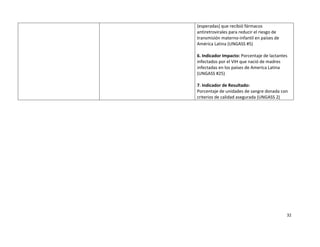 (esperadas) que recibió fármacos 
    antiretrovirales para reducir el riesgo de 
    transmisión materno‐infantil en países de 
    América Latina (UNGASS #5) 
     
    6. Indicador Impacto: Porcentaje de lactantes 
    infectados por el VIH que nació de madres 
    infectadas en los países de America Latina 
    (UNGASS #25) 
     
    7. Indicador de Resultado:  
    Porcentaje de unidades de sangre donada con 
    criterios de calidad asegurada (UNGASS 2) 




                                                32 

 
 