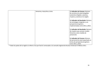 femenina, masculina y trans                                3. Indicador de Proceso: Número 
                                                                                                       de servicios de salud amigables 
                                                                                                       existentes dirigidos a jóvenes, 
                                                                                                       mujeres y varones en la región. 
                                                                                                        
                                                                                                       4. Indicador de Resultado: Número 
                                                                                                       de estrategias integrales y con 
                                                                                                       perspectiva de género 
                                                                                                       implementadas entre 2011 y 2015. 
                                                                                                        
                                                                                                       5. Indicador de Resultado: Número 
                                                                                                       de mujeres que accesan condón 
                                                                                                       femenino como medida de 
                                                                                                       prevención. 
                                                                                                        
                                                                                                       6. Indicador de Proceso: Número 
                                                                                                       de personal de salud capacitado en 
                                                                                                       temas de perspectiva de género 
                                                                                                       entre 2011 y 2015. 
* Todos los países de la región se refiere a los que fueron convocados a la consulta regional de Acceso Universal en México 2011. 

 

 

 

 



                                                                                                                                   39 

 
 