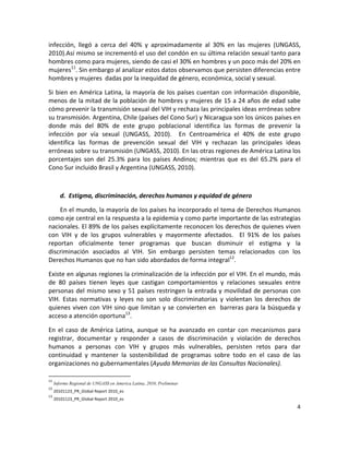 infección,  llegó  a  cerca  del  40%  y  aproximadamente  al  30%  en  las  mujeres  (UNGASS, 
2010).Así mismo se incrementó el uso del condón en su última relación sexual tanto para 
hombres como para mujeres, siendo de casi el 30% en hombres y un poco más del 20% en 
mujeres11. Sin embargo al analizar estos datos observamos que persisten diferencias entre 
hombres y mujeres  dadas por la inequidad de género, económica, social y sexual. 

Si  bien  en  América  Latina,  la  mayoría  de  los  países  cuentan  con  información  disponible, 
menos de la mitad de la población de hombres y mujeres de 15 a 24 años de edad sabe 
cómo prevenir la transmisión sexual del VIH y rechaza las principales ideas erróneas sobre 
su transmisión. Argentina, Chile (países del Cono Sur) y Nicaragua son los únicos países en 
donde  más  del  80%  de  este  grupo  poblacional  identifica  las  formas  de  prevenir  la 
infección  por  vía  sexual  (UNGASS,  2010).    En  Centroamérica  el  40%  de  este  grupo 
identifica  las  formas  de  prevención  sexual  del  VIH  y  rechazan  las  principales  ideas 
erróneas sobre su transmisión (UNGASS, 2010). En las otras regiones de América Latina los 
porcentajes  son  del  25.3%  para  los  países  Andinos;  mientras  que  es  del  65.2%  para  el 
Cono Sur incluido Brasil y Argentina (UNGASS, 2010).  

 

        d. Estigma, discriminación, derechos humanos y equidad de género 

    En el mundo, la mayoría de los países ha incorporado el tema de Derechos Humanos 
como eje central en la respuesta a la epidemia y como parte importante de las estrategias 
nacionales. El 89% de los países explícitamente reconocen los derechos de quienes viven 
con  VIH  y  de  los  grupos  vulnerables  y  mayormente  afectados.    El  91%  de  los  países 
reportan  oficialmente  tener  programas  que  buscan  disminuir  el  estigma  y  la 
discriminación  asociados  al  VIH.  Sin  embargo  persisten  temas  relacionados  con  los 
Derechos Humanos que no han sido abordados de forma integral12.   

Existe en algunas regiones la criminalización de la infección por el VIH. En el mundo, más 
de  80  países  tienen  leyes  que  castigan  comportamientos  y  relaciones  sexuales  entre 
personas  del  mismo  sexo  y  51  países  restringen  la  entrada y  movilidad de  personas  con 
VIH.  Estas  normativas  y  leyes  no  son  solo  discriminatorias  y  violentan  los  derechos  de 
quienes  viven  con  VIH  sino  que  limitan  y  se  convierten  en    barreras  para  la  búsqueda  y 
acceso a atención oportuna13.  

En  el  caso  de  América  Latina,  aunque  se  ha  avanzado  en  contar  con  mecanismos  para 
registrar,  documentar  y  responder  a  casos  de  discriminación  y  violación  de  derechos 
humanos  a  personas  con  VIH  y  grupos  más  vulnerables,  persisten  retos  para  dar 
continuidad  y  mantener  la  sostenibilidad  de  programas  sobre  todo  en  el  caso  de  las 
organizaciones no gubernamentales (Ayuda Memorias de las Consultas Nacionales).  
                                                            
11
    Informe Regional de UNGASS en America Latina, 2010, Preliminar 
12
    20101123_PR_Global Report 2010_es 
13
    20101123_PR_Global Report 2010_es 
                                                                                                     4 

 
 