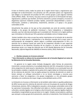 Si  bien  en  América  Latina,  todos  los  países  de  la  región  tienen  leyes  y  regulaciones  que 
protegen  de  la  discriminación  a  las  personas  con  VIH,  persisten  países  con  regulaciones 
que  obligan  a  la  realización  de  pruebas  de  VIH  a  ciertos  grupos  y  para  algunos  trámites 
civiles (PNUD, 2010).  Así mismo, hay poco avance en general en la formulación de leyes, 
regulaciones y políticas que faciliten, de forma voluntaria y previa consejería, el acceso al 
diagnóstico  oportuno  mediante  pruebas  rápidas,  prevención  (disponibilidad  y  acceso  a 
información,  condones  y  lubricantes),  tratamiento,  atención  y  el  apoyo  a  los  grupos 
vulnerables al VIH.  

Actualmente  hay  países  en  los  que  se  han  presentado  una  serie  de  eventos  violentos 
dirigidos  a  los  grupos  de  población  transexual  y  hacia  trabajadoras  y  trabajadores 
sexuales, que han sido documentados por la sociedad civil. Persisten en la región políticas 
que criminalizan la infección por VIH y penalizan actividades como el trabajo sexual. 

 Existen también otros retos ya que hay vacíos importantes en la inclusión de la atención 
integral  de  la  salud  sexual  y  reproductiva  y  los  derechos  sexuales  de  la  mujer  como  la 
anticoncepción  de  emergencia,  aborto  seguro  y  profilaxis  post‐exposición  al  VIH  y  la 
atención  de  la  violencia  sexual  por  parte  de  los  programas  oficiales  lo  que  repercute 
directamente  en  los  Derechos  Humanos  de  las  mujeres  y  la  sitúa  en  una  posición  de 
desventaja  social  y  en  riesgo  de  infección  por  el  VIH  (Ayuda  Memorias  de  las  Consultas 
Nacionales; Informe Regional de UNGASS en America Latina, 2010, Preliminar).  

 

      e. Brechas comunes en el acceso universal  
* Esta información se obtuvo de las presentaciones de la Consulta Regional así como de 
las Memorias de las Consultas Nacionales. 
 
      En  general  en  la  región  existe  limitada  divulgación  sobre  formas  de  prevención, 
transmisión y acceso voluntario a la pruebade detección del VIH, incluyendo el enlace con 
otros programas de salud sexual y reproductiva. Esta limitación se ve acentuada fuera de 
las principales ciudades o capitales de los países de la región dadas las limitaciones propias 
de los sistemas de atención. Esto se explica porque los sistemas de atención en salud no 
tienen  siempre  un  enfoque  comunitario  y  no  se  tienen  estrategias  y  recursos  para 
acercarse  y  llevar  los  programas  a  los  grupos  marginados  y  a  los  principales  grupos 
afectados y en condiciones de mayor riesgo y vulnerabilidad social y al VIH.  
 
La limitación en el acceso a información se da también sobre todo en aquellas poblaciones 
de difícil acceso para los sistemas de atención como son los grupos de usuarios de drogas 
intravenosas, jóvenes, HSH y trabajadores sexuales y otros grupos vulnerables como el de 
las  spersonas  transexuales.  Esta  dificultad  está  dada  en  muchas  ocasiones  por  aspectos 
culturales y sociales ligados con el estigma y discriminación por aspectos ligados al género, 
sexualidad y marginalidad ya que persisten en la región  Estados conservadores y políticas 
que excluyen a estos grupos de la prevención, atención y tratamiento. Esta limitación está 
                                                                                                      5 

 
 