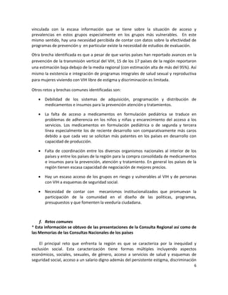 vinculada  con  la  escasa  información  que  se  tiene  sobre  la  situación  de  acceso  y 
prevalencias  en  estos  grupos  especialmente  en  los  grupos  más  vulnerables.    En  este 
mismo sentido, hay una necesidad percibida de contar con datos sobre la efectividad de 
programas de prevención y  en particular existe la necesidad de estudios de evaluación.  

Otra brecha identificada es que a pesar de que varios países han reportado avances en la 
prevención de la transmisión vertical del VIH, 15 de los 17 países de la región reportaron 
una estimación baja debajo de la media regional (con estimación alta de más del 95%). Así 
mismo la existencia e integración de programas integrales de salud sexual y reproductiva 
para mujeres viviendo con VIH libre de estigma y discriminación es limitada. 

Otros retos y brechas comunes identificadas son: 

     Debilidad  de  los  sistemas  de  adquisición,  programación  y  distribución  de 
      medicamentos e insumos para la prevención atención y tratamientos. 

     La  falta  de  acceso  a  medicamentos  en  formulación  pediátrica  se  traduce  en 
      problemas  de  adherencia  en  los  niños  y  niñas  y  encarecimiento  del  acceso  a  los 
      servicios.  Los  medicamentos  en  formulación  pediátrica  o  de  segunda  y  tercera 
      línea  especialmente  los  de  reciente  desarrollo  son  comparativamente  más  caros 
      debido  a  que  cada  vez  se  solicitan  más  patentes  en  los  países  en  desarrollo  con 
      capacidad de producción.    

     Falta  de  coordinación  entre  los  diversos  organismos  nacionales  al  interior  de  los 
      países y entre los países de la región para la compra consolidada de medicamentos 
      e insumos para la prevención, atención y tratamiento. En general los países de la 
      región tienen escasa capacidad de negociación de mejores precios.  

     Hay un escaso acceso de los grupos en riesgo y vulnerables al VIH y de personas 
      con VIH a esquemas de seguridad social. 

     Necesidad  de  contar  con    mecanismos  institucionalizados  que  promuevan  la 
      participación  de  la  comunidad  en  el  diseño  de  las  políticas,  programas, 
      presupuestos y que fomenten la veeduría ciudadana.  

 

    f. Retos comunes 
* Esta información se obtuvo de las presentaciones de la Consulta Regional así como de 
las Memorias de las Consultas Nacionales de los países 
 
    El  principal  reto  que  enfrenta  la  región  es  que  se  caracteriza  por  la  inequidad  y 
exclusión  social.  Esta  caracterización  tiene  formas  múltiples  incluyendo  aspectos 
económicos,  sociales,  sexuales,  de  género,  acceso  a  servicios  de  salud  y  esquemas  de 
seguridad social, acceso a un salario digno además del persistente estigma, discriminación 
                                                                                                  6 

 
 