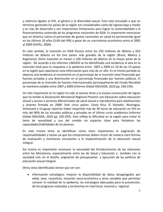 y  violencia  ligados  al  VIH,  al  género  y  la  diversidad  sexual.  Esto  está  vinculado  a  que  en 
términos generales los países de la región son considerados como de ingreso bajo y medio 
y en vías de desarrollo y con importantes limitaciones para lograr la sustentabilidad y el 
financiamientos sostenido de los programas nacionales de SIDA. Es importante mencionar 
que en América Latina el porcentaje de gastos nacionales en salud ha permanecido igual 
en los últimos 10 años (3.6% del PIB) a pesar de un crecimiento económico entre el 2005 
al 2009 (CEPAL, 2009). 

En  este  sentido,  la  inversión  en  SIDA  fluctúa  entre  los  250  millones  de  dólares  y  623 
millones  de  dólares  en  los  tres  países  más  grandes  de  la  región  (Brasil,  México  y 
Argentina).  Dicha  inversión  es  menor  a  100  millones  de  dólares  en  la  mayor  parte  de  la 
región.  De acuerdo a los informes UNGASS se ha identificado una tendencia al alza en la 
inversión total para la respuesta a la epidemia entre  2007 y 2009 en 10 de los 13 países 
en la región que reportaron esta información para más de un año. En el mismo período se 
observa una tendencia al incremento en el porcentaje de la inversión total financiada por 
fuentes  privadas  y  una  disminución  en  el  porcentaje  financiado  por  fuentes  públicas.  El 
porcentaje de la inversión de fuentes internacionales (principalmente del Fondo Mundial) 
se mantiene estable entre 2007 y 2009 (Informe Global ONUSIDA, 2010 pp. 228‐239). 

Un reto importante en la región ha sido el avance lento y la escasa consecución de logros 
que ha tenido la Declaración Ministerial Regional Prevenir con Educación sobre educación 
sexual y acceso a servicios diferenciados de salud sexual y reproductiva para adolescentes 
y  jóvenes  firmada  en  2008.  Solo  cinco  países:  Costa  Rica,  El  Salvador,  Nicaragua, 
Venezuela y Uruguay reportan haber impartido más de 30 horas de educación en VIH en 
más  del  80%  de  las  escuelas  públicas  y  privadas  en  el  último  curso  académico  (Informe 
Global  ONUSIDA,  2010  pp.  292‐293).  Esto  refleja  la  dificultad  en  la  región  para  tratar  el 
tema  de  sexualidad  y  uso  del  condón  en  espacios  clave  para  fortalecer  las 
capacidades/habilidades de los jóvenes. 

En  este  mismo  tema  se  identifican  como  retos  importantes  la  asignación  de 
responsabilidades y tareas ya que los compromisos deben incluir de manera clara formas 
de  evaluación  y  monitoreo  vinculantes  a  la  implementación  de  la  educación  sexual 
integral.  

Así  mismo  es  importante  reconocer  la  necesidad  del  fortalecimiento  de  las  relaciones 
entre  los  Ministerios,  especialmente  entre  los  de  Salud  y  Educación  y    también  con  la 
sociedad  civil,  en  el  diseño,  asignación  de  presupuestos    y  ejecución  de  las  políticas  de 
educación sexual integral.  

Otros retos identificados tienen que ver con: 

     Información  estratégica:  mejorar  la  disponibilidad  de  datos  desagregados  por 
      edad,  sexo,  raza/etnia,  situación  socio‐económica  y  otras  variables  que  permitan 
      conocer la realidad de la epidemia, las estrategias adecuadas para la prevención, 
      de los progresos realizados y las brechas en nivel local, nacional y  regional. 
                                                                                                         7 

 
 