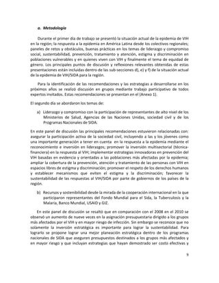 a. Metodología 
 
    Durante el primer día de trabajo se presentó la situación actual de la epidemia de VIH 
en la región; la respuesta a la epidemia en América Latina desde los colectivos regionales; 
paneles de retos y obstáculos, buenas prácticas en los temas de liderazgo y compromiso 
social,  sustentabilidad,  prevención,  tratamiento  y  atención,  estigma  y  discriminación  en 
poblaciones vulnerables y en quienes viven con VIH y finalmente el tema de equidad de 
género.  Los  principales  puntos  de  discusión  y  reflexiones  relevantes  obtenidas  de  estas 
presentaciones están incluidas dentro de las sub‐secciones d), e) y f) de la situación actual 
de la epidemia de VIH/SIDA para la región. 

    Para la identificación de las recomendaciones y las estrategias a desarrollarse en los 
próximos  años  se  realizó  discusión  en  grupos  mediante  trabajo  participativo  de  todos 
expertos invitados. Estas recomendaciones se presentan en el (Anexo 1). 

El segundo día se abordaron los temas de:  

    a) Liderazgo y compromiso con la participación de representantes de alto nivel de los 
       Ministerios  de  Salud,  Agencias  de  las  Naciones  Unidas,  sociedad  civil  y  de  los 
       Programas Nacionales de SIDA.  

En este panel de discusión las principales recomendaciones estuvieron relacionadas con: 
asegurar  la  participación  activa  de  la  sociedad  civil,  incluyendo  a  las  y  los  jóvenes  como 
una importante generación a tener en cuenta  en la respuesta a la epidemia mediante el 
reconocimiento  e  inversión  en  liderazgos;  promover  la  inversión  multisectorial  (técnica‐
financiera) en la respuesta al VIH; implementar estrategias innovadoras en prevención del 
VIH basadas en evidencia y orientadas a las poblaciones más afectadas por la epidemia; 
ampliar la cobertura de la prevención, atención y tratamiento de las personas con VIH en 
espacios libres de estigma y discriminación; promover el respeto de los derechos humanos 
y  establecer  mecanismos  que  eviten  el  estigma  y  la  discriminación;  favorecer  la 
sustentabilidad  de las  respuestas  al  VIH/SIDA  por  parte  de gobiernos  de  los  países  de  la 
región. 

    b) Recursos y sostenibilidad desde la mirada de la cooperación internacional en la que 
       participaron  representantes  del  Fondo  Mundial  para  el  Sida,  la  Tuberculosis  y  la 
       Malaria, Banco Mundial, USAID y GIZ. 

    En este panel de discusión se resaltó que en comparación con el 2008 en el 2010 se 
observó un aumento de nueve veces en la asignación presupuestaria dirigido a los grupos 
más afectados por el VIH y en mayor riesgo de infección. Sin embargo se reconoce que no 
solamente  la  inversión  estratégica  es  importante  para  lograr  la  sustentabilidad.  Para 
lograrlo  se  propone  lograr  una  mejor  planeación  estratégica  dentro  de  los  programas 
nacionales de SIDA que aseguren presupuestos destinados a los grupos más afectados y 
en  mayor  riesgo  y  que  incluyan  estrategias  que  hayan  demostrado  ser  costo  efectivas  y 

                                                                                                       9 

 
 