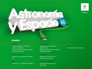 Patrocinador de
                                                                                                Contenidos




Charlas                               Conferencias
-Profecías Mayas, año 2012.           -Software para iniciarse en      Curso
¿Mito o realidad?                      Astronomía                      -Iniciación a la Astronomía
-Construcción de relojes solares:     -Blogs en Astronomía y espacio
 Software especial                    -La esfera celeste

Video conferencia                     Concursos
-Ciencia y tecnología aeroespa-       -Astrofoto Campus Party
cial                                  -Telescopios remotos

Taller                                Actividad al aire libre
-Space for U : Desarrollo satélites   -Observaciones diurnas y
                                       nocturnas
                                               15
 