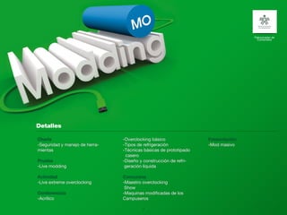 Patrocinador de
                                                                                    Contenidos




Charla                          -Overclocking básico               Presentación
-Seguridad y manejo de herra-   -Tipos de refrigeración            -Mod masivo
mientas                         -Técnicas básicas de prototipado
                                 casero
Prueba                          -Diseño y construcción de refri-
-Live modding                    geración líquida

Actividad                       Concursos
-Live extreme overclocking      -Maestro overclocking
                                 Show
Conferencias                    -Maquinas modificadas de los
-Acrílico                       Campuseros

                                         17
 