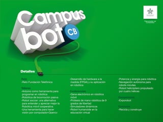 Patrocinador de
                                                                                                Contenidos




Reto                                 -Desarrollo de hardware a la      -Potencia y energía para robótica
-Reto Fundación Telefónica            medida (FPGA) y su aplicación    -Navegación autónoma para
                                      en robótica                       robots móviles
Talleres                                                               -Robot helicóptero propulsado
-Arduino como herramienta para       Conferencias                       por cuatro hélices
 programar en robótica               -Gene electrónico en robótica
-Robótica de locomoción pasiva        móvil                            Competencia
-Robot soccer: una alternativa       -Prótesis de mano robótica de 9   -Exporobot
 para entender y apreciar mejor la    grados de libertad
 Robótica móvil cooperativa          -Simuladores dinámicos            Concurso
-Una herramienta para hacer          -Robot humanoide en la            -Recicla y construye
 visión por computador-Opencv         educación virtual

                                              19
 