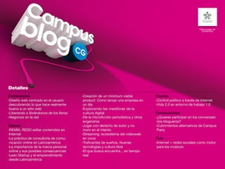 Patrocinador de
                                                                                                                   Contenidos




Conferencias                             -Creación de un minimum viable             Charlas
-Diseño web centrado en el usuario        product: Cómo lanzar una empresa en       -Control político a través de Internet
 descubriendo lo que hace realmente       un día                                    -Vida 2.0 en entorno de trabajo 1.0
 bueno a un sitio web                    -Explorando las metáforas de la
-Liberando o librándonos de los libros    cultura digital                           Convocatorias
-Negocios en la red                      -De la microficción periodística y otros   -¿Quieres participar en los conversato
                                          engendros                                  rios blogueros?
Talleres                                 -Jugar con derecho de autor y no           -Cubrimientos alternativos de Campus
-REMIX, REDO editar contenidos en         morir en el intento                        Party
 Internet                                -Streaming: ecosistema del videoweb
-La práctica de consultoría de comu-      en vivos                                  Foro
 nicación online en Latinoamérica        -Traficantes de sueños. Nuevas             -Internet + redes sociales como motor
-La importancia de la marca personal      tecnologías y cultura libre                para los músicos
 online y sus posibles consecuencias     -El que busca encuentra... en tiempo
-Lean Startup y el emprendimiento         real
 desde Latinoamérica
                                                            22
 