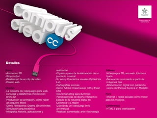 Patrocinador de
                                                                                                                      Contenidos




Retos                                      realización                                 Talleres
-Animación 2D                             -El paso a paso de la elaboración de un      -Videojuegos 3D para web, Iphone e
-Stop motion                               producto musical                             Ipads
-Realización de un clip de video          -VJ sets y Conciertos visuales Optikal Ink   -Generando movimiento a partir de
-Diseño web                                Lab                                          imágenes fijas
                                          -Cartografías sonoras                        -Alfabetización digital con población
Charlas                                   -Demo Adobe: Dreamwaver CS5 y Flash           vecina del Parque Explora en Medellín
-La industria de videojuegos para web,     CS5
 consolas y plataformas móviles con       -Neuromarketing para dummies                 Foro
 Unity 3D                                 -Panel agencias de diseño interactivo:       -Internet + redes sociales como motor
-Producción de animación, cómo hacer       Estado de la industria digital en           para los músicos
 un pequeño tirano                         Colombia y la región
-Demo Rhinoceros: Diseño 3D sin límites   -Diseñando un videojuego en la               Conferencia
-Simulación arquitectónica                 universidad                                 -HTML 5 para diseñadores
-Infografía: historia, aplicaciones y     -Realidad aumentada: arte y tecnología
                                                              24
 