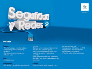 Patrocinador de
                                                                                                               Contenidos




Talleres                                mismos                                   perfiles de atacantes
-Wireshark, ataque y contramedidas     -Botnets conformadas por dispositivos    -Estado actual del Hacking en RFID
 arp-spoofing usando ettercap y         móviles: Una amenaza global             -Negligencia o desconocimiento
 arpwatch                              -ISO 27001 Metodologías agiles para      -Redes mesh comunitarias
-Comunicaciones unificadas con          creación de planes y políticas de       -IPsec las redes del futuro cercano
 Software Libre                         seguridad
                                       -What Works on Client Side Pentesting
Reto                                   -ENDIAN - una opción free de seguridad
-Análisis forense                       perimetral

Conferencias                           Charlas
-BioHacking: Hackeándonos a nosotros   -Creación de Honeynet para dar a luz
                                                          29
 