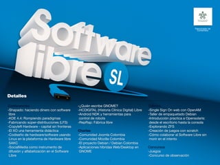 Patrocinador de
                                                                                                                          Contenidos




Conferencias                                 -¿Quién escribe GNOME?                        Talleres
-Shapado: haciendo dinero con software       -HCDIGITAL (Historia Clínica Digital) Libre   -Single Sign On web con OpenAM
 libre                                       -Android NDK y herramientas para              -Taller de empaquetado Debian
-KDE 4.4: Rompiendo paradigmas                control de robots                            -Introducción practica a Opensolaris:
-Fabricando súper-distribuciones (LFS)       -RepRap: Fábrica libre                         desde el escritorio hasta la consola
-Copyleft Hardware - capital sin fronteras                                                 -Explorando ZFS
-El XO una herramienta didáctica             Charlas                                       -Creación de juegos con scratch
-Codiseño de hardware/software usando        -Comunidad Joomla Colombia                    -Cómo colaborar al Software Libre sin
 Linux en la plataforma de Hardware libre    -Comunidad Mozilla Colombia                    morir en el intento
 SAKC                                        -El proyecto Debian / Debian Colombia
-SocialMedia como instrumento de             -Aplicaciones híbridas Web/Desktop en         Concursos
 difusión y alfabetización en el Software     GNOME                                        -Juegos
 Libre                                                                                     -Concurso de observación
                                                                  31
 