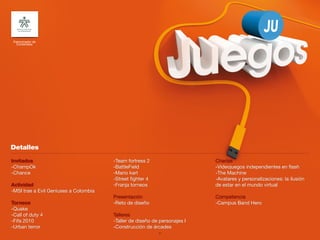 Patrocinador de
  Contenidos




Invitados                              -Team fortress 2                    Charlas
-ChampOk                               -BattleField                        -Videojuegos independientes en flash
-Chance                                -Mario kart                         -The Machine
                                       -Street fighter 4                   -Avatares y personalizaciones: la ilusión
Actividad                              -Franja torneos                     de estar en el mundo virtual
-MSI trae a Evil Geniuses a Colombia
                                       Presentación                        Competencia
Torneos                                -Reto de diseño                     -Campus Band Hero
-Quake
-Call of duty 4                        Talleres
-Fifa 2010                             -Taller de diseño de personajes I
-Urban terror                          -Construcción de árcades
                                                           34
 