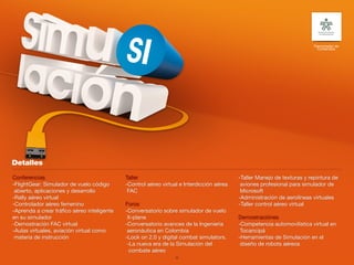 Patrocinador de
                                                                                                                            Contenidos




Conferencias                                 Taller                                        -Taller Manejo de texturas y repintura de
-FlightGear: Simulador de vuelo código       -Control aéreo virtual e Interdicción aérea    aviones profesional para simulador de
 abierto, aplicaciones y desarrollo           FAC                                           Microsoft
-Rally aéreo virtual                                                                       -Administración de aerolíneas virtuales
-Controlador aéreo femenino                  Foros                                         -Taller control aéreo virtual
-Aprenda a crear tráfico aéreo inteligente   -Conversatorio sobre simulador de vuelo
en su simulador                               X-plane                                      Demostraciónes
-Demostración FAC virtual                    -Conversatorio avances de la Ingeniería       -Competencia automovilística virtual en
-Aulas virtuales, aviación virtual como       aeronáutica en Colombia                       Tocancipá
 materia de instrucción                      -Lock on 2.0 y digital combat simulators.     -Herramientas de Simulación en el
                                              -La nueva era de la Simulación del            diseño de robots aéreos
                                               combate aéreo
                                                                  36
 