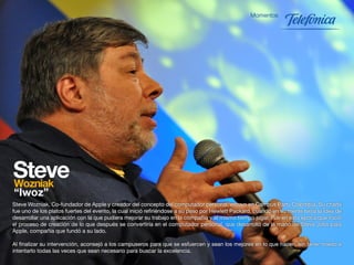 Steve Wozniak, Co-fundador de Apple y creador del concepto del computador personal, estuvo en Campus Party Colombia. Su charla
fue uno de los platos fuertes del evento, la cual inició refiriéndose a su paso por Hewlett Packard, cuando en su mente tenía la idea de
desarrollar una aplicación con la que pudiera mejorar su trabajo en la compañía y al mismo tiempo jugar. Fue en esta época que inició
el proceso de creación de lo que después se convertiría en el computador personal, que desarrolló de la mano de Steve Jobs para
Apple, compañía que fundó a su lado.

Al finalizar su intervención, aconsejó a los campuseros para que se esfuercen y sean los mejores en lo que hacen, sin tener miedo a
intentarlo todas las veces que sean necesario para buscar la excelencia.
                                                                   38
 