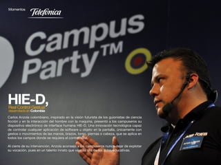 Carlos Anzola colombiano, inspirado en la visión futurista de los guionistas de ciencia
ficción y en la interacción del hombre con la maquina, presentó a los campuseros su
dispositivo electrónico de interface humana HIE-D. Una innovación tecnológica capaz
de controlar cualquier aplicación de software u objeto en la pantalla, únicamente con
gestos o movimientos de las manos, brazos, torso, piernas o cabeza, que se aplica en
todos los campos donde se requiera el control total.

Al cierre de su intervención, Anzola aconsejo a los campuseros nunca dejar de explotar
su vocación, pues en un talento innato que va más allá de las aulas educativas.

                                                                  39
 