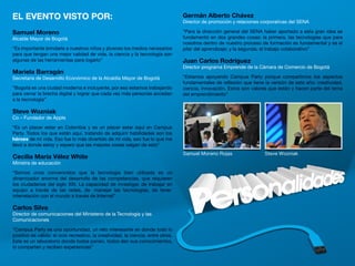 EL EVENTO VISTO POR:                                                                   Germán Alberto Chávez
                                                                                       Director de promoción y relaciones corporativas del SENA

Samuel Moreno                                                                          “Para la dirección general del SENA haber aportado a esta gran idea se
Alcalde Mayor de Bogotá                                                                fundamentó en dos grandes cosas: la primera, las tecnologías que para
                                                                                       nosotros dentro de nuestro proceso de formación es fundamental y es el
“Es importante brindarle a nuestros niños y jóvenes los medios necesarios              pilar del aprendizaje; y la segunda, el trabajo colaborativo”
para que tengan una mejor calidad de vida, la ciencia y la tecnología son
algunas de las herramientas para logarlo”                                              Juan Carlos Rodríguez
                                                                                       Director programa Emprende de la Cámara de Comercio de Bogotá
Mariela Barragán
Secretaria de Desarrollo Económico de la Alcaldía Mayor de Bogotá                      “Estamos apoyando Campus Party porque compartimos los aspectos
                                                                                       fundamentales de reflexión que tiene la versión de este año: creatividad,
“Bogotá es una ciudad moderna e incluyente, por eso estamos trabajando                 ciencia, innovación. Estos son valores que están y hacen parte del tema
para cerrar la brecha digital y lograr que cada vez más personas accedan               del emprendimiento”
a la tecnología”

Steve Wozniak
Co – Fundador de Apple
“Es un placer estar en Colombia y es un placer estar aquí en Campus
Party. Todos los que están aquí, tratando de adquirir habilidades son los
héroes de mi vida. Eso fue lo más divertido de mi vida, eso fue lo que me
llevó a donde estoy y espero que las mejores cosas salgan de esto”

Cecilia María Vélez White
Ministra de educación
“Somos unos convencidos que la tecnología bien utilizada es un
dinamizador enorme del desarrollo de las competencias, que requieren
los ciudadanos del siglo XXI. La capacidad de investigar, de trabajar en
equipo a través de las redes, de manejar las tecnologías, de tener
interrelación con el mundo a través de Internet”

Carlos Silva
Director de comunicaciones del Ministerio de la Tecnología y las
Comunicaciones

“Campus Party es una oportunidad, un reto interesante en donde todo lo
positivo es válido: el ocio recreativo, la creatividad, la ciencia, entre otros.
Este es un laboratorio donde todos ponen, todos dan sus conocimientos,
lo comparten y reciben experiencias”

                                                                                   4
 