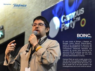 En esta charla el Biólogo y Magíster en
     Biología Carlos Manuel Estévez-Bretón,
     explicó a los campuseros la ejecución del
     programa Rosseta@home, un proyecto de
     Computación Distribuida Voluntaria que
     necesita de ayuda para determinar la
     estructura 3D de proteínas, que las inves-
     tigaciones indican podrían ser cura para
     grandes enfermedades humanas.

     Campus Party se sumó a está causa a tra-
     vés del uso de la plataforma BOINC como
     protector de pantalla oficial del evento, uti-
     lizar el poder de la red para aportar a las
     investigaciones de la cura contra el cáncer.
40
 
