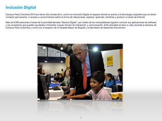 Inclusión Digital
Campus Party Colombia 2010 por tercer año consecutivo, contó con Inclusión Digital un espacio donde se acerca a la tecnología a aquellos que no tienen
contacto permanente, ni acceso a conocimientos sobre la forma de relacionarse, explorar, aprender, divertirse y producir a través de Internet.

Más de 8.000 personas a través de la actividad llamada “Bautizo Digital”, por medio de los computadores lograron conocer sus aplicaciones de software
y los accesorios que pueden ayudarles a fomentar nuevas formas de interacción y comunicación. Está actividad se llevo a cabo durante la semana de
Campus Party Colombia y contó con el auspicio de la Alcaldía Mayor de Bogotá y la Secretaría de Desarrollo Económico.




                                                                          42
 