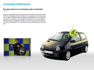 ACCIONES ESPECIALES

El mejor premio en una Campus está en Colombia
Twingo

El premio más esperado en la tercera edición del Campus Party Colombia
2010, fue entregado a Dartwin Valencia, un campusero de 23 años, que
con su talento y destreza no sólo logró ser patrocinado por una fundación
para estar en Campus, sino también convertirse en el mejor Gamer y
recibir la versión limitada del Twingo, el viernes 2 de julio a las 5.00 pm,
con baño de champaña, tal como se premia a los ganadores de la fórmula
Uno.




                                                                               5
 